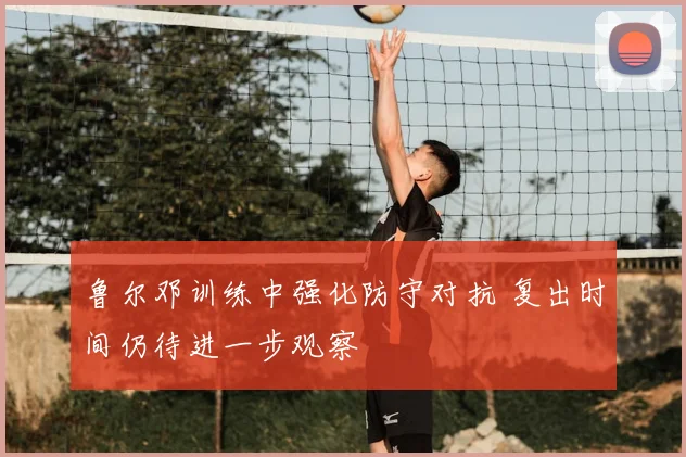 鲁尔邓训练中强化防守对抗 复出时间仍待进一步观察