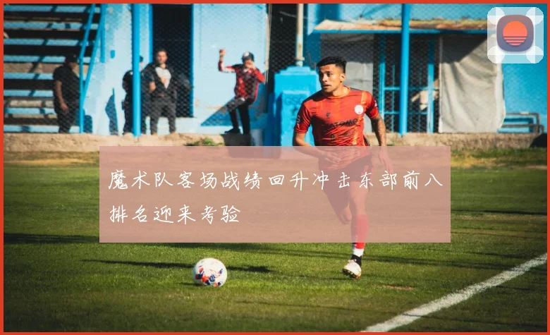 魔术队客场战绩回升冲击东部前八排名迎来考验