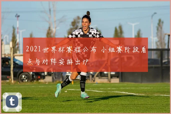2021世界杯赛程公布 小组赛阶段看点与对阵安排出炉