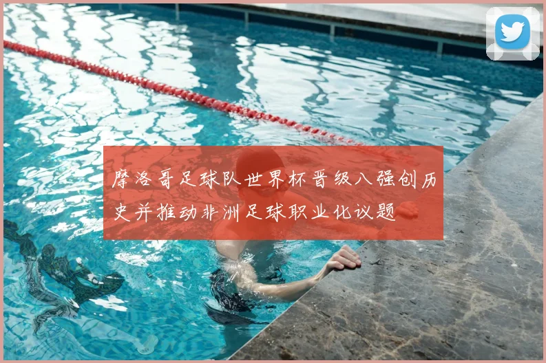 摩洛哥足球队世界杯晋级八强创历史并推动非洲足球职业化议题
