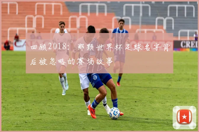 回顾2018:那颗世界杯足球名字背后被忽略的赛场故事