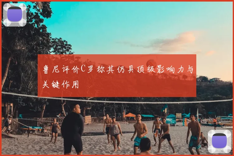 鲁尼评价C罗称其仍具顶级影响力与关键作用