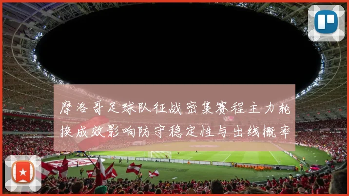 摩洛哥足球队征战密集赛程主力轮换成效影响防守稳定性与出线概率