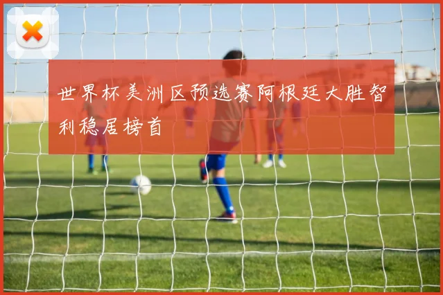 世界杯美洲区预选赛阿根廷大胜智利稳居榜首