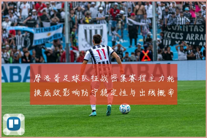 摩洛哥足球队征战密集赛程主力轮换成效影响防守稳定性与出线概率
