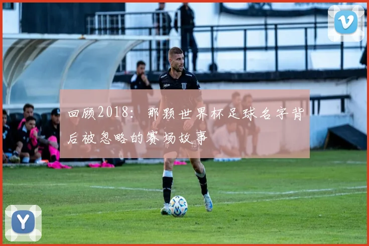 回顾2018：那颗世界杯足球名字背后被忽略的赛场故事