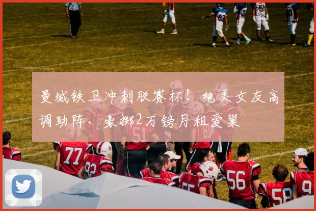 曼城铁卫冲刺联赛杯！绝美女友高调助阵，豪掷2万镑月租爱巢