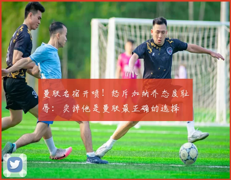 曼联名宿开喷！怒斥加纳乔态度耻辱：卖掉他是曼联最正确的选择