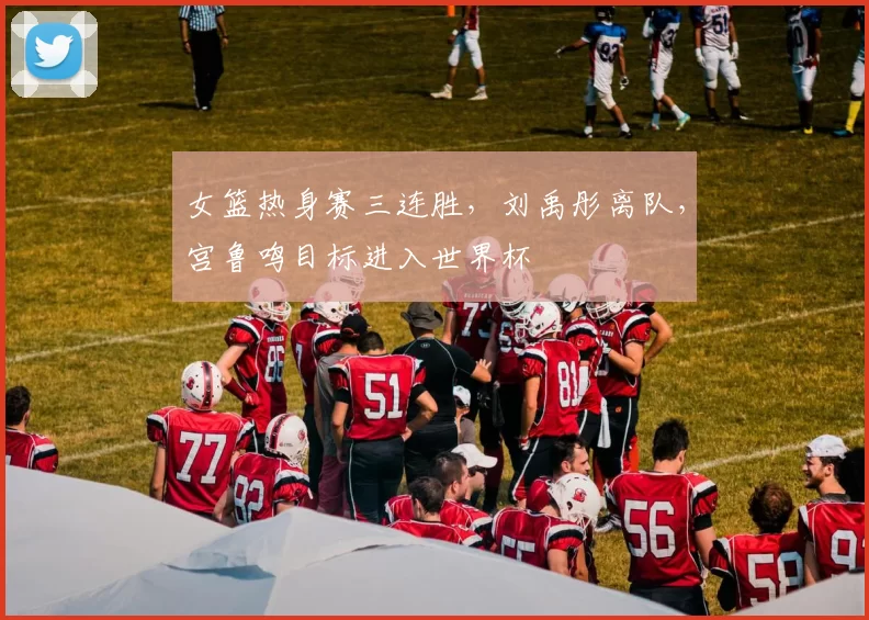 女篮热身赛三连胜,刘禹彤离队,宫鲁鸣目标进入世界杯