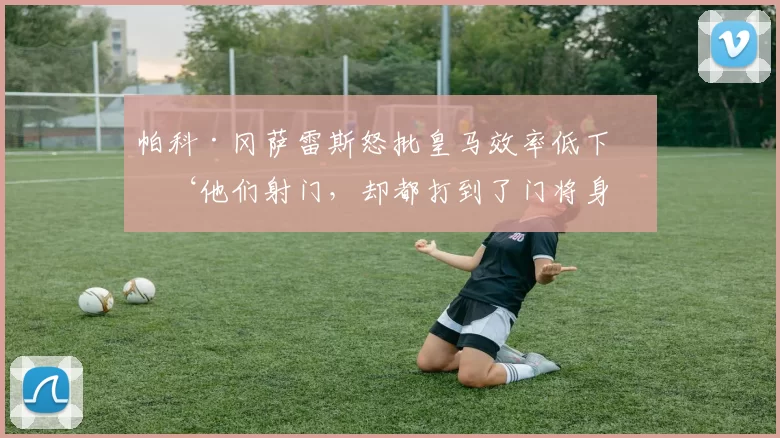 帕科·冈萨雷斯怒批皇马效率低下：‘他们射门，却都打到了门将身上！’