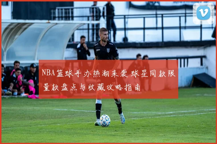 NBA篮球手办热潮来袭 球星同款限量款盘点与收藏攻略指南