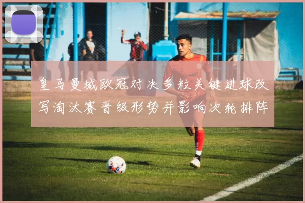 皇马曼城欧冠对决多粒关键进球改写淘汰赛晋级形势并影响次轮排阵