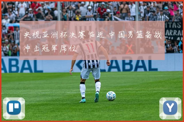 央视亚洲杯决赛临近 中国男篮备战冲击冠军席位