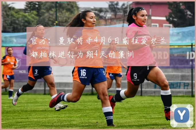 官方：曼联将于4月6日前往爱尔兰都柏林进行为期4天的集训