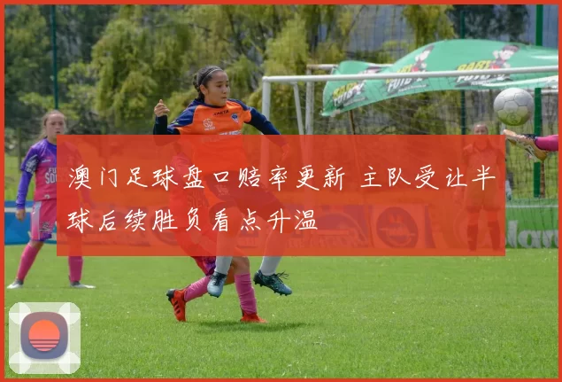澳门足球盘口赔率更新 主队受让半球后续胜负看点升温