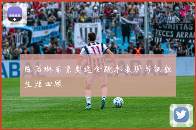 陈若琳东京奥运会跳水表现与执教生涯回顾