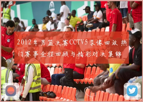2012年男篮决赛CCTV5录像回放 热门赛事全程回顾与精彩对决集锦