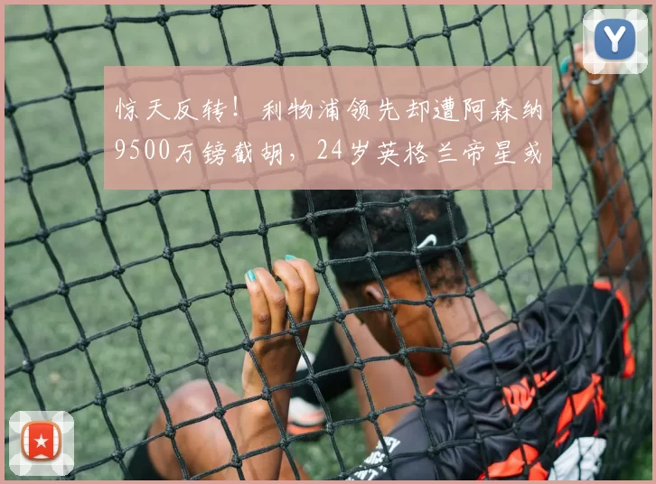 惊天反转!利物浦领先却遭阿森纳9500万镑截胡,24岁英格兰帝星或成压垮曼城最后一根稻草_安东尼·戈登_英超_欧冠