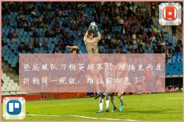 垫底狼队刀斩英超第3!埃梅里两度折戟同一死敌,维拉前四悬了?