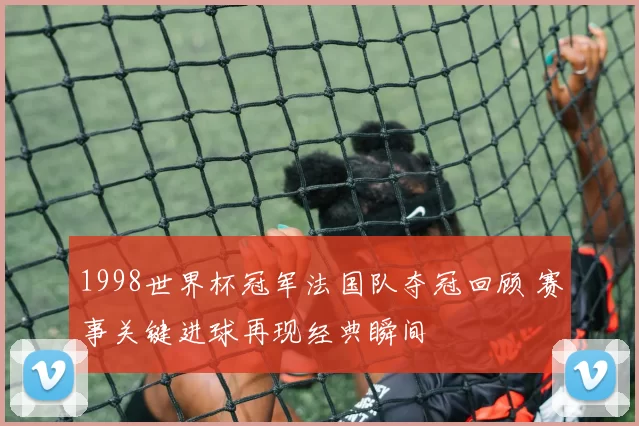 1998世界杯冠军法国队夺冠回顾 赛事关键进球再现经典瞬间