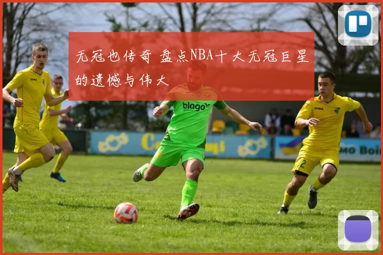 无冠也传奇 盘点NBA十大无冠巨星的遗憾与伟大