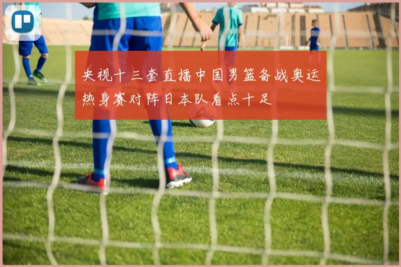 央视十三套直播中国男篮备战奥运热身赛对阵日本队看点十足