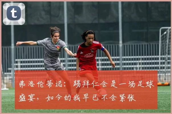 弗洛伦蒂诺：踢拜仁会是一场足球盛宴，如今的我早已不会紧张