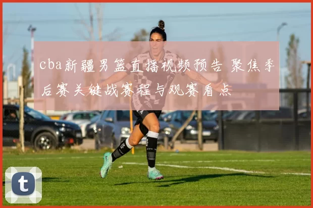 cba新疆男篮直播视频预告 聚焦季后赛关键战赛程与观赛看点