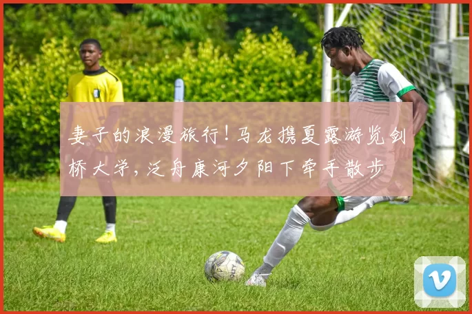 妻子的浪漫旅行!马龙携夏露游览剑桥大学,泛舟康河夕阳下牵手散步