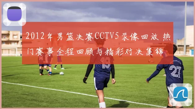 2012年男篮决赛CCTV5录像回放 热门赛事全程回顾与精彩对决集锦