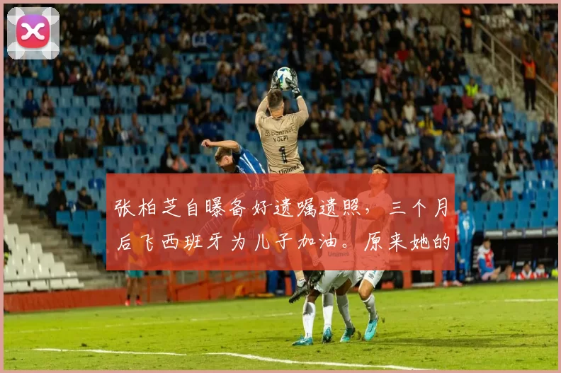 张柏芝自曝备好遗嘱遗照,三个月后飞西班牙为儿子加油。原来她的提前安排,不是悲观,而是一位母亲最深远的爱与责任