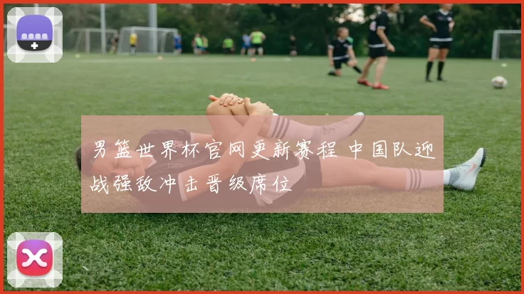 男篮世界杯官网更新赛程 中国队迎战强敌冲击晋级席位