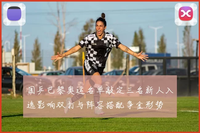 国乒巴黎奥运名单敲定三名新人入选影响双打与阵容搭配争金形势
