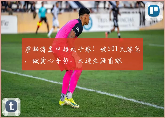 廖锦涛轰中超处子球！破601天球荒，做爱心手势，大连生涯首球