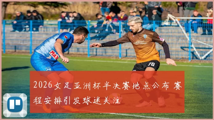 2026女足亚洲杯半决赛地点公布 赛程安排引发球迷关注