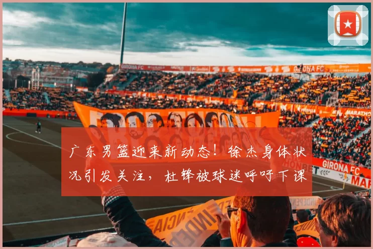 广东男篮迎来新动态！徐杰身体状况引发关注，杜锋被球迷呼吁下课