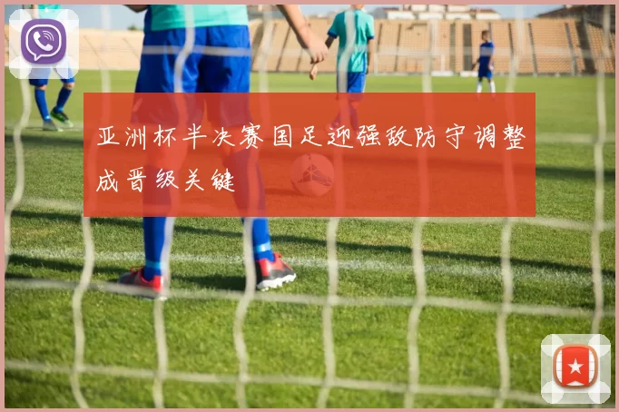 亚洲杯半决赛国足迎强敌防守调整成晋级关键