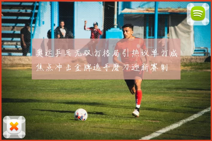 奥运乒乓无双打格局引热议单打成焦点冲击金牌选手磨刀迎新赛制