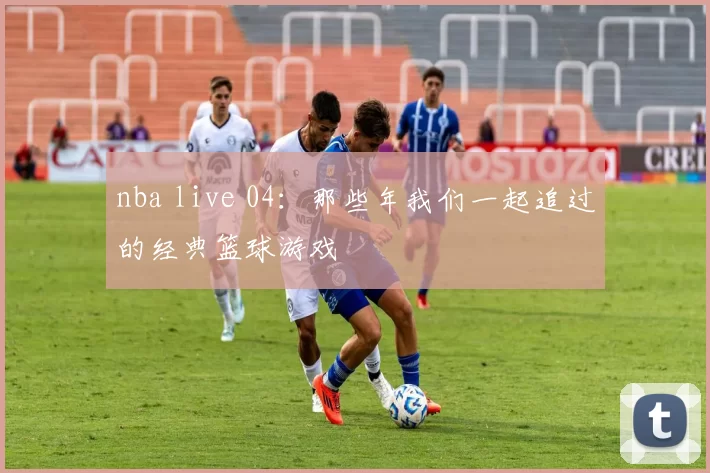 nba live 04：那些年我们一起追过的经典篮球游戏