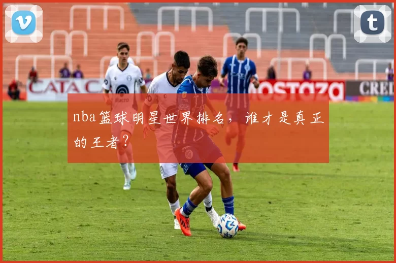 nba篮球明星世界排名，谁才是真正的王者？