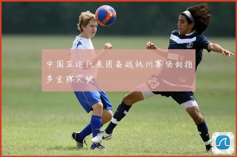 中国亚运代表团备战杭州赛场剑指多金牌突破