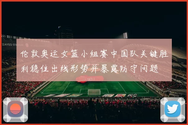 伦敦奥运女篮小组赛中国队关键胜利稳住出线形势并暴露防守问题