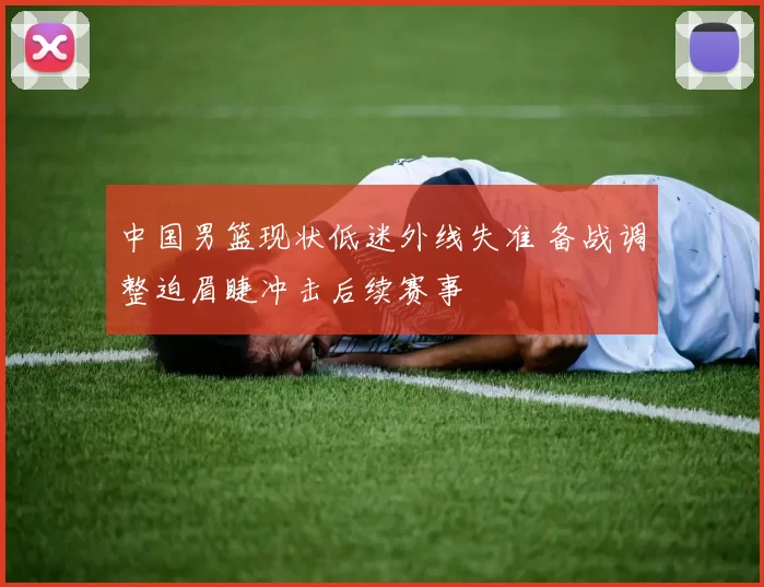 中国男篮现状低迷外线失准 备战调整迫眉睫冲击后续赛事