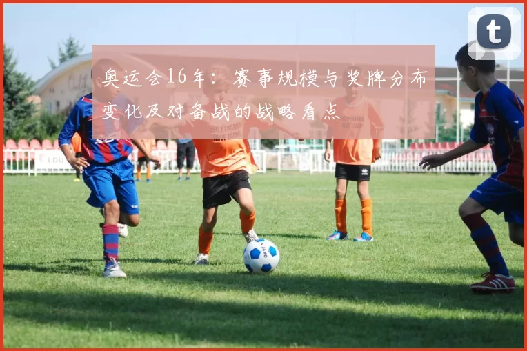 奥运会16年:赛事规模与奖牌分布变化及对备战的战略看点