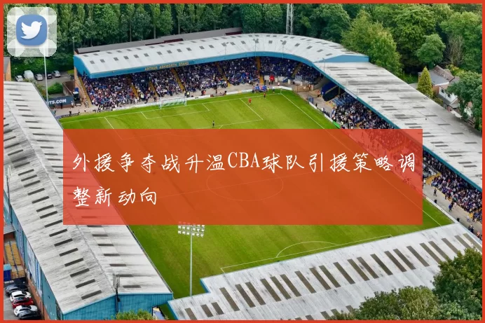 外援争夺战升温CBA球队引援策略调整新动向