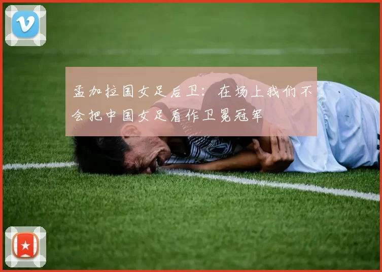 孟加拉国女足后卫：在场上我们不会把中国女足看作卫冕冠军