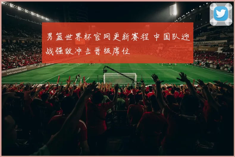 男篮世界杯官网更新赛程 中国队迎战强敌冲击晋级席位