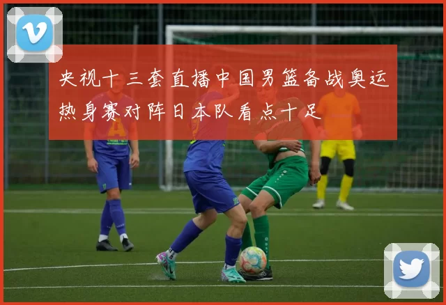 央视十三套直播中国男篮备战奥运热身赛对阵日本队看点十足