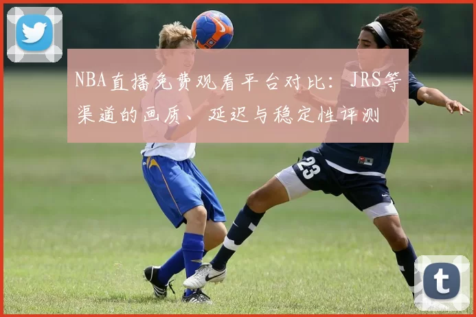 NBA直播免费观看平台对比：JRS等渠道的画质、延迟与稳定性评测