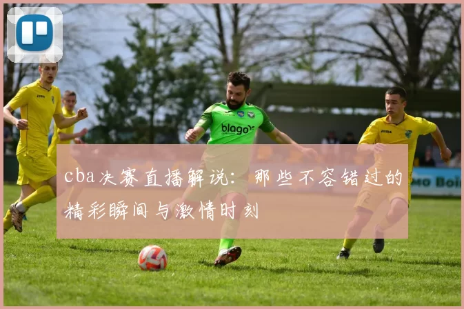 cba决赛直播解说：那些不容错过的精彩瞬间与激情时刻